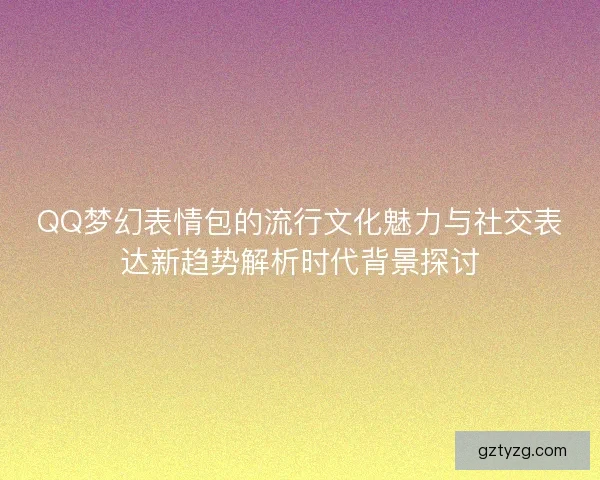 QQ梦幻表情包的流行文化魅力与社交表达新趋势解析时代背景探讨