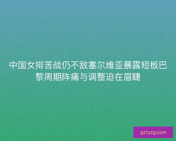中国女排苦战仍不敌塞尔维亚暴露短板巴黎周期阵痛与调整迫在眉睫