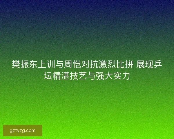 樊振东上训与周恺对抗激烈比拼 展现乒坛精湛技艺与强大实力