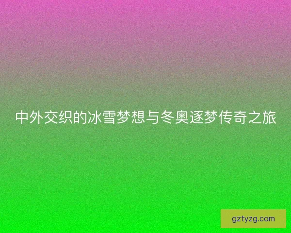 中外交织的冰雪梦想与冬奥逐梦传奇之旅