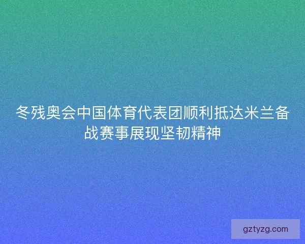 冬残奥会中国体育代表团顺利抵达米兰备战赛事展现坚韧精神