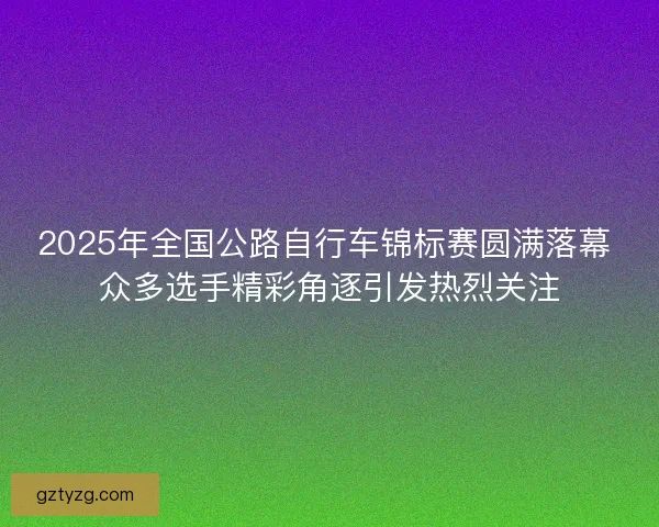 2025年全国公路自行车锦标赛圆满落幕 众多选手精彩角逐引发热烈关注