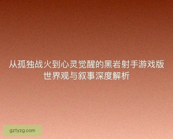 从孤独战火到心灵觉醒的黑岩射手游戏版世界观与叙事深度解析