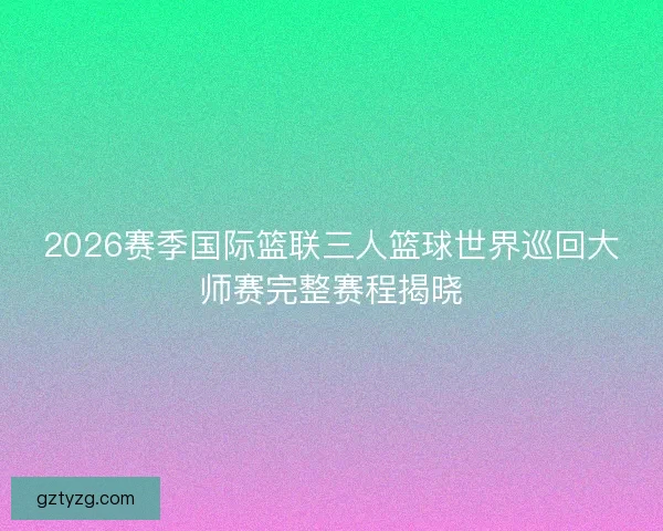 2026赛季国际篮联三人篮球世界巡回大师赛完整赛程揭晓