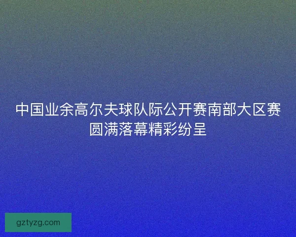 中国业余高尔夫球队际公开赛南部大区赛圆满落幕精彩纷呈